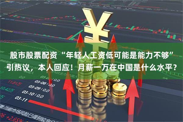 股市股票配资 “年轻人工资低可能是能力不够”引热议，本人回应！月薪一万在中国是什么水平？