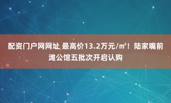 配资门户网网址 最高价13.2万元/㎡！陆家嘴前滩公馆五批次开启认购