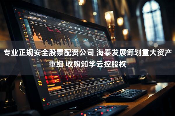 专业正规安全股票配资公司 海泰发展筹划重大资产重组 收购知学云控股权