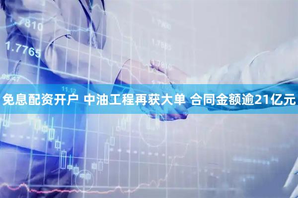免息配资开户 中油工程再获大单 合同金额逾21亿元