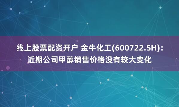 线上股票配资开户 金牛化工(600722.SH)：近期公司甲醇销售价格没有较大变化