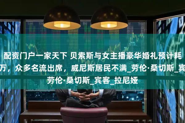 配资门户一家天下 贝索斯与女主播豪华婚礼预计耗资4000余万，众多名流出席，威尼斯居民不满_劳伦·桑切斯_宾客_拉尼娅