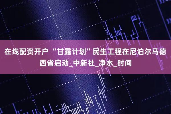 在线配资开户 “甘露计划”民生工程在尼泊尔马德西省启动_中新社_净水_时间