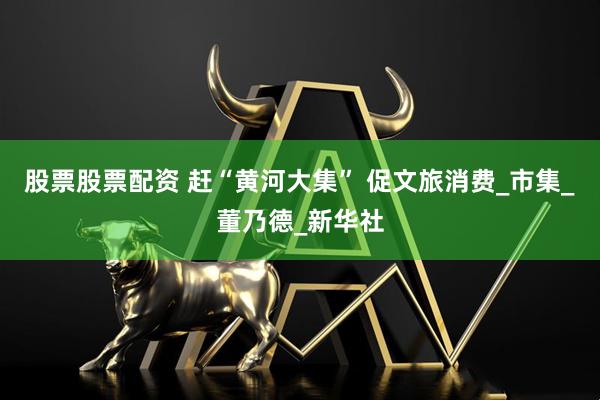 股票股票配资 赶“黄河大集” 促文旅消费_市集_董乃德_新华社