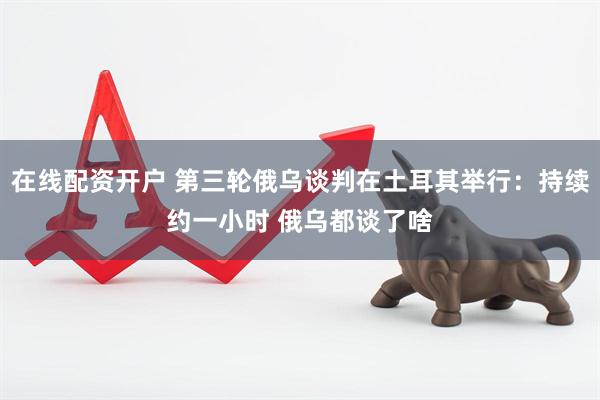 在线配资开户 第三轮俄乌谈判在土耳其举行：持续约一小时 俄乌都谈了啥