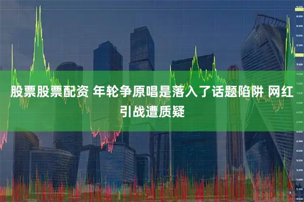 股票股票配资 年轮争原唱是落入了话题陷阱 网红引战遭质疑