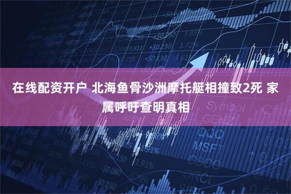 在线配资开户 北海鱼骨沙洲摩托艇相撞致2死 家属呼吁查明真相