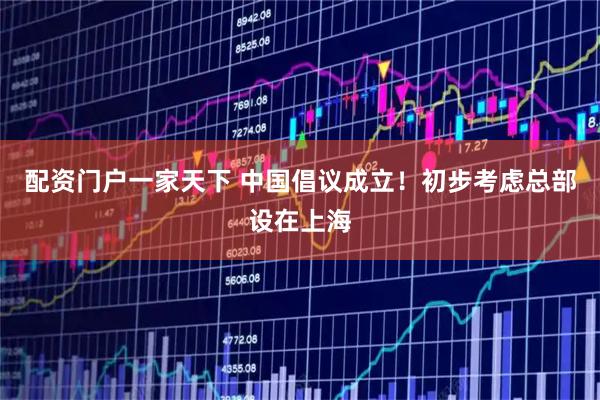 配资门户一家天下 中国倡议成立！初步考虑总部设在上海