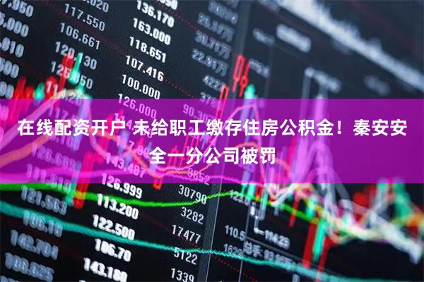 在线配资开户 未给职工缴存住房公积金！秦安安全一分公司被罚