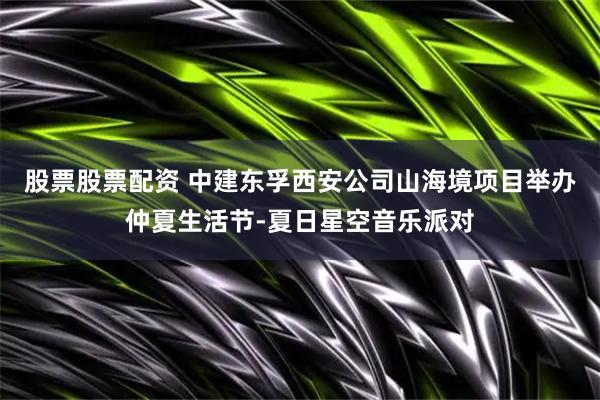 股票股票配资 中建东孚西安公司山海境项目举办仲夏生活节-夏日星空音乐派对