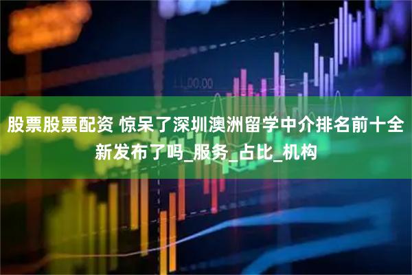 股票股票配资 惊呆了深圳澳洲留学中介排名前十全新发布了吗_服务_占比_机构