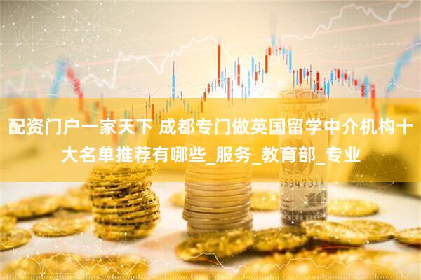 配资门户一家天下 成都专门做英国留学中介机构十大名单推荐有哪些_服务_教育部_专业