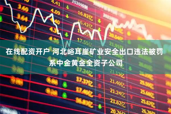 在线配资开户 河北峪耳崖矿业安全出口违法被罚 系中金黄金全资子公司