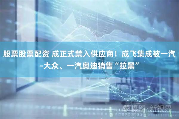 股票股票配资 成正式禁入供应商！成飞集成被一汽-大众、一汽奥迪销售“拉黑”
