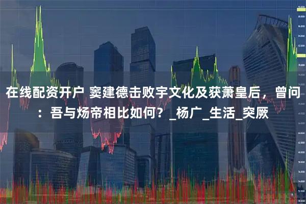 在线配资开户 窦建德击败宇文化及获萧皇后，曾问：吾与炀帝相比如何？_杨广_生活_突厥
