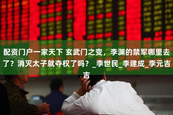 配资门户一家天下 玄武门之变，李渊的禁军哪里去了？消灭太子就夺权了吗？_李世民_李建成_李元吉