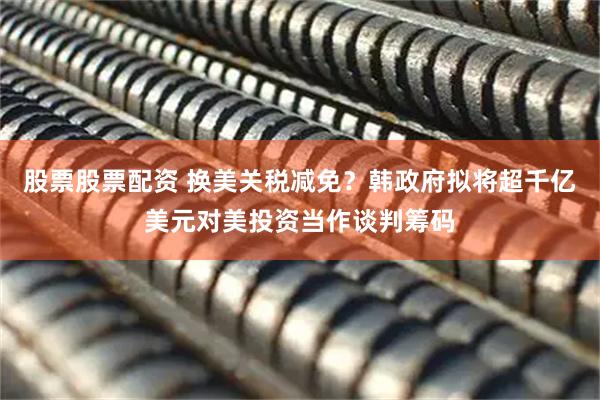 股票股票配资 换美关税减免？韩政府拟将超千亿美元对美投资当作谈判筹码