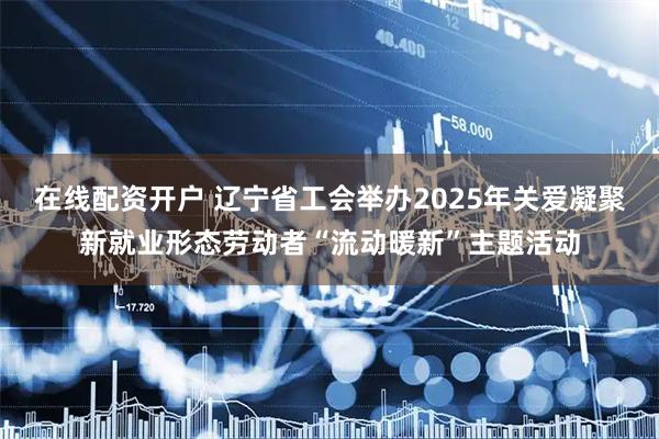 在线配资开户 辽宁省工会举办2025年关爱凝聚新就业形态劳动者“流动暖新”主题活动