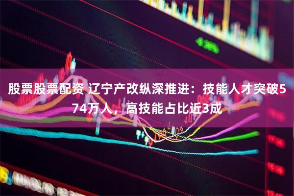 股票股票配资 辽宁产改纵深推进：技能人才突破574万人，高技能占比近3成