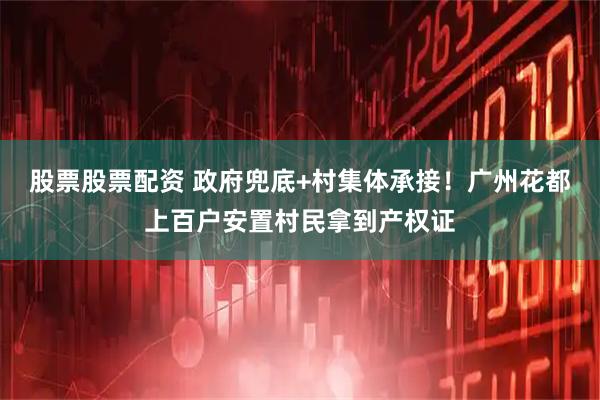 股票股票配资 政府兜底+村集体承接！广州花都上百户安置村民拿到产权证