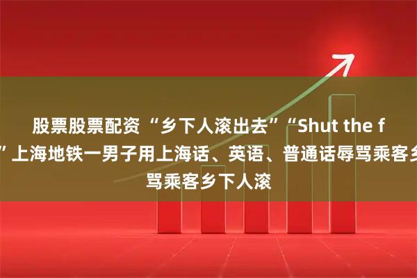股票股票配资 “乡下人滚出去”“Shut the fuck up”上海地铁一男子用上海话、英语、普通话辱骂乘客乡下人滚