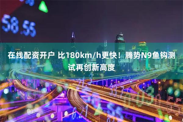 在线配资开户 比180km/h更快！腾势N9鱼钩测试再创新高度