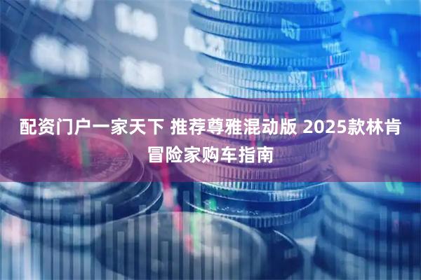 配资门户一家天下 推荐尊雅混动版 2025款林肯冒险家购车指南