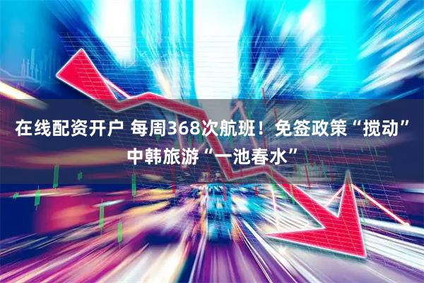 在线配资开户 每周368次航班！免签政策“搅动”中韩旅游“一池春水”
