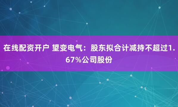 在线配资开户 望变电气：股东拟合计减持不超过1.67%公司股份