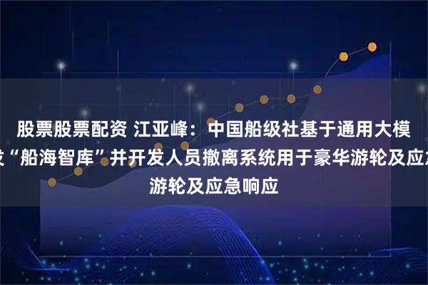 股票股票配资 江亚峰：中国船级社基于通用大模型研发“船海智库”并开发人员撤离系统用于豪华游轮及应急响应