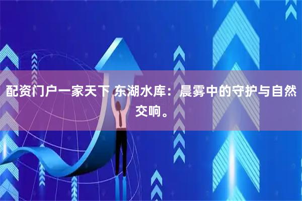 配资门户一家天下 东湖水库：晨雾中的守护与自然交响。