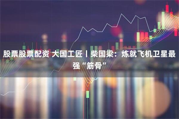 股票股票配资 大国工匠丨柴国梁：炼就飞机卫星最强“筋骨”