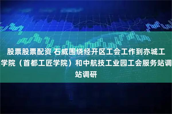 股票股票配资 石威围绕经开区工会工作到亦城工匠学院（首都工匠学院）和中航技工业园工会服务站调研