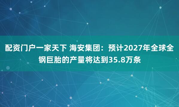 配资门户一家天下 海安集团：预计2027年全球全钢巨胎的产量将达到35.8万条
