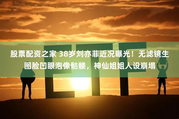 股票配资之家 38岁刘亦菲近况曝光！无滤镜生图脸凹眼泡像骷髅，神仙姐姐人设崩塌