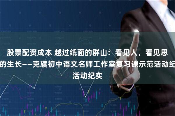 股票配资成本 越过纸面的群山：看见人，看见思维的生长——克旗初中语文名师工作室复习课示范活动纪实