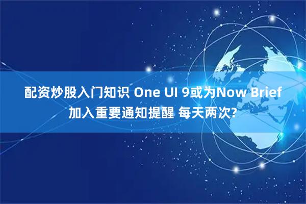 配资炒股入门知识 One UI 9或为Now Brief加入重要通知提醒 每天两次?