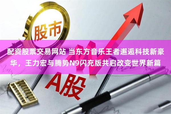 配资股票交易网站 当东方音乐王者邂逅科技新豪华,王力宏与腾势N9闪充版共启改变世界新篇