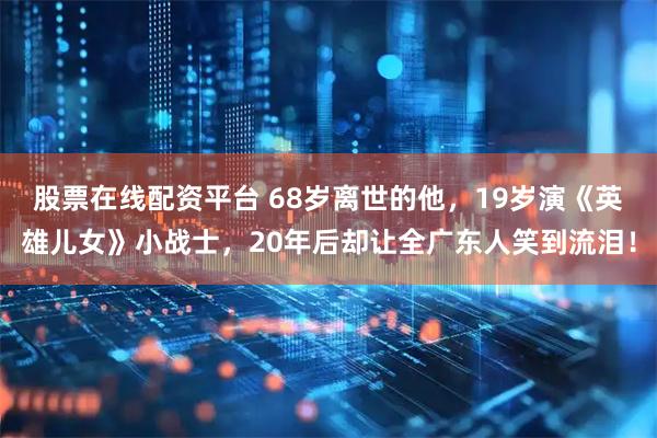 股票在线配资平台 68岁离世的他，19岁演《英雄儿女》小战士，20年后却让全广东人笑到流泪！