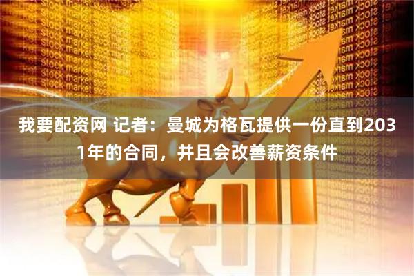 我要配资网 记者：曼城为格瓦提供一份直到2031年的合同，并且会改善薪资条件