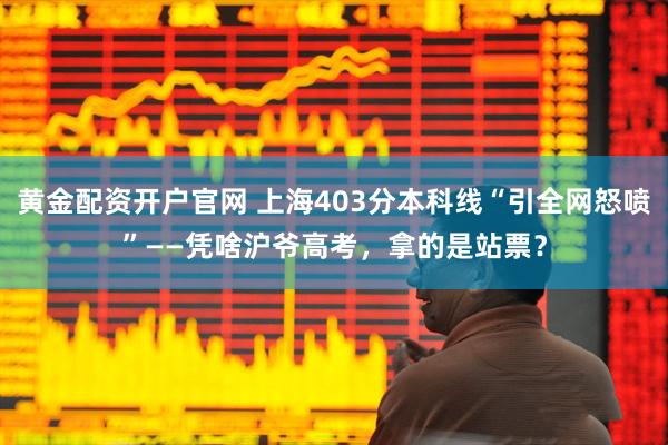 黄金配资开户官网 上海403分本科线“引全网怒喷”——凭啥沪爷高考，拿的是站票？
