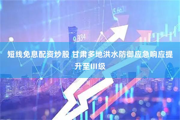 短线免息配资炒股 甘肃多地洪水防御应急响应提升至Ⅲ级