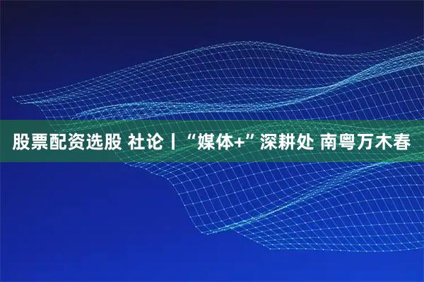 股票配资选股 社论丨“媒体+”深耕处 南粤万木春