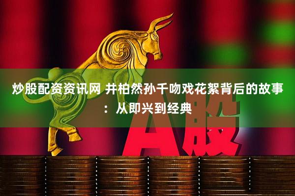 炒股配资资讯网 井柏然孙千吻戏花絮背后的故事：从即兴到经典