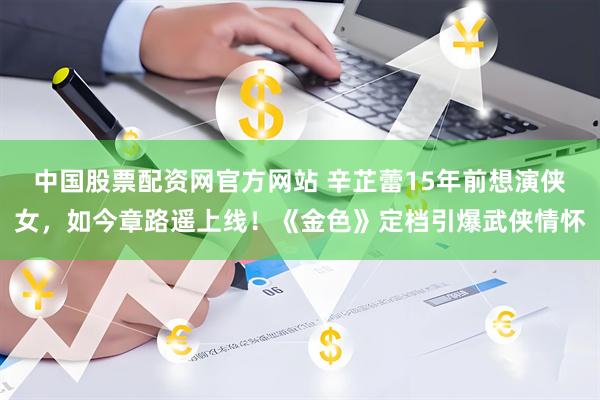 中国股票配资网官方网站 辛芷蕾15年前想演侠女，如今章路遥上线！《金色》定档引爆武侠情怀