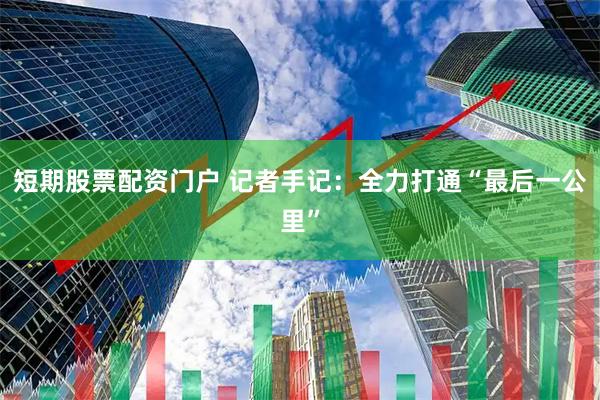 短期股票配资门户 记者手记：全力打通“最后一公里”