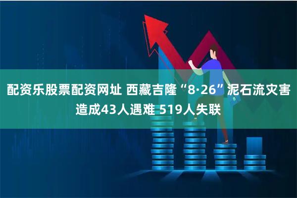 配资乐股票配资网址 西藏吉隆“8·26”泥石流灾害造成43人遇难 519人失联