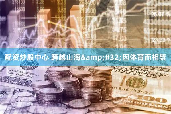 配资炒股中心 跨越山海 因体育而相聚