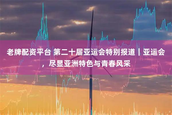 老牌配资平台 第二十届亚运会特别报道｜亚运会，尽显亚洲特色与青春风采