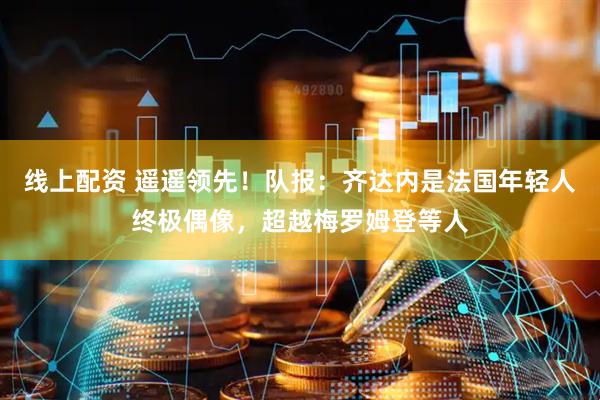 线上配资 遥遥领先！队报：齐达内是法国年轻人终极偶像，超越梅罗姆登等人